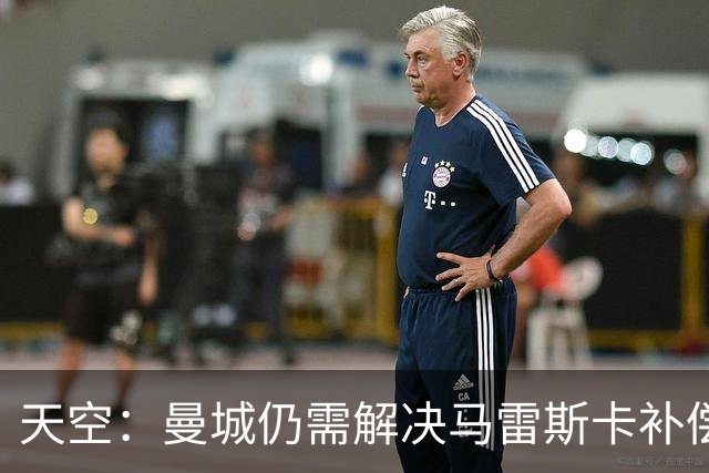天空：曼城仍需解决马雷斯卡补偿问题，锋线引援关注克鲁皮